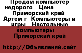 Продам компьютер недорого › Цена ­ 5 000 - Приморский край, Артем г. Компьютеры и игры » Настольные компьютеры   . Приморский край